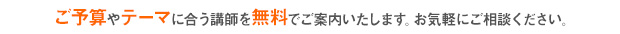 ご予算やテーマに合う講師を無料でご案内いたします。お気軽にご相談ください。/